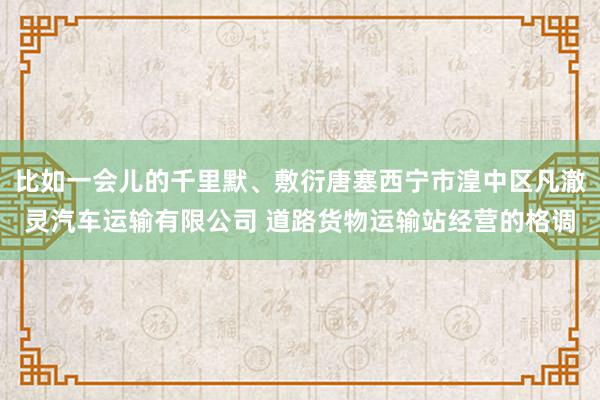 比如一会儿的千里默、敷衍唐塞西宁市湟中区凡澈灵汽车运输有限公司 道路货物运输站经营的格调