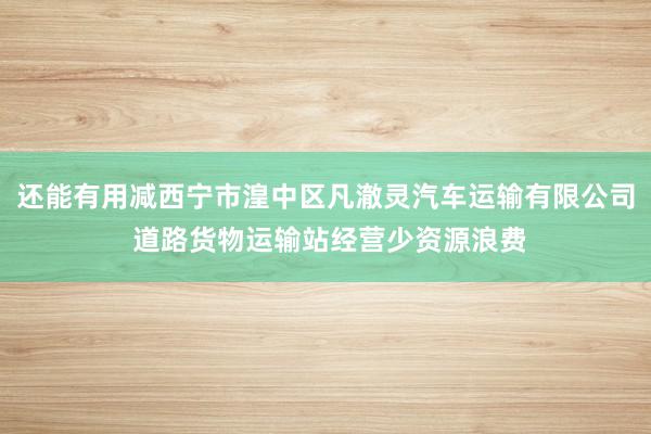 还能有用减西宁市湟中区凡澈灵汽车运输有限公司 道路货物运输站经营少资源浪费